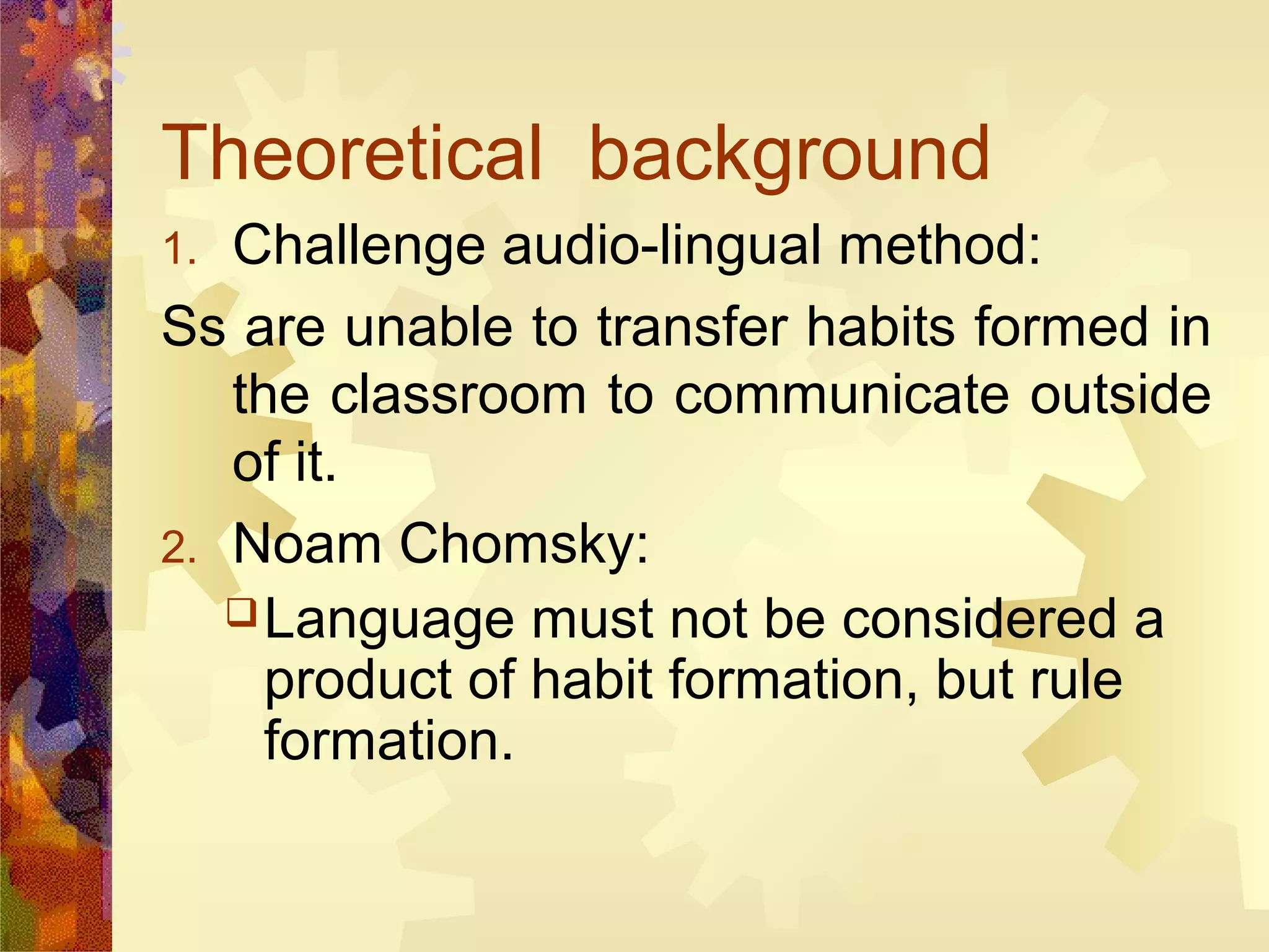 Theoretical background
1. Challenge audio-lingual method:
Ss are unable to transfer habits formed in
   the classroom to communicate outside
   of it.
2. Noam Chomsky:
    Language must not be considered a
     product of habit formation, but rule
     formation.
 
