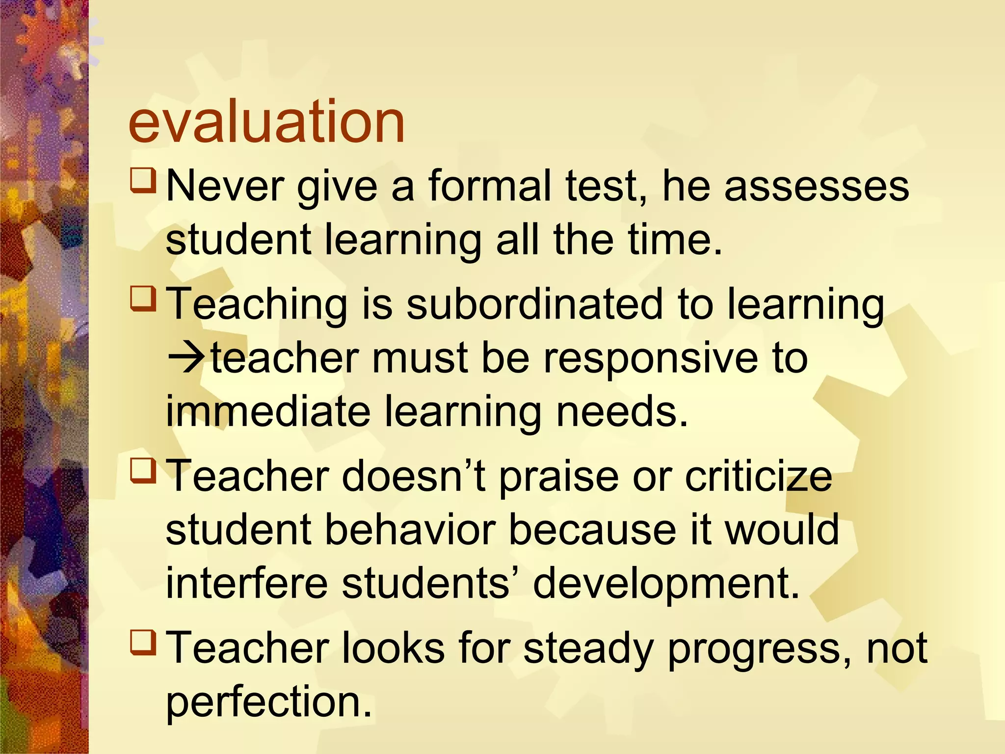 evaluation
 Never   give a formal test, he assesses
  student learning all the time.
 Teaching is subordinated to learning
  teacher must be responsive to
  immediate learning needs.
 Teacher doesn’t praise or criticize
  student behavior because it would
  interfere students’ development.
 Teacher looks for steady progress, not
  perfection.
 