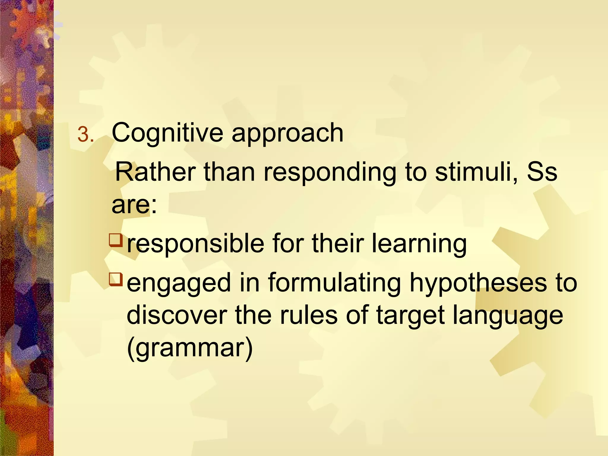 3.   Cognitive approach
     Rather than responding to stimuli, Ss
     are:
      responsible for their learning

      engaged in formulating hypotheses to
       discover the rules of target language
       (grammar)
 
