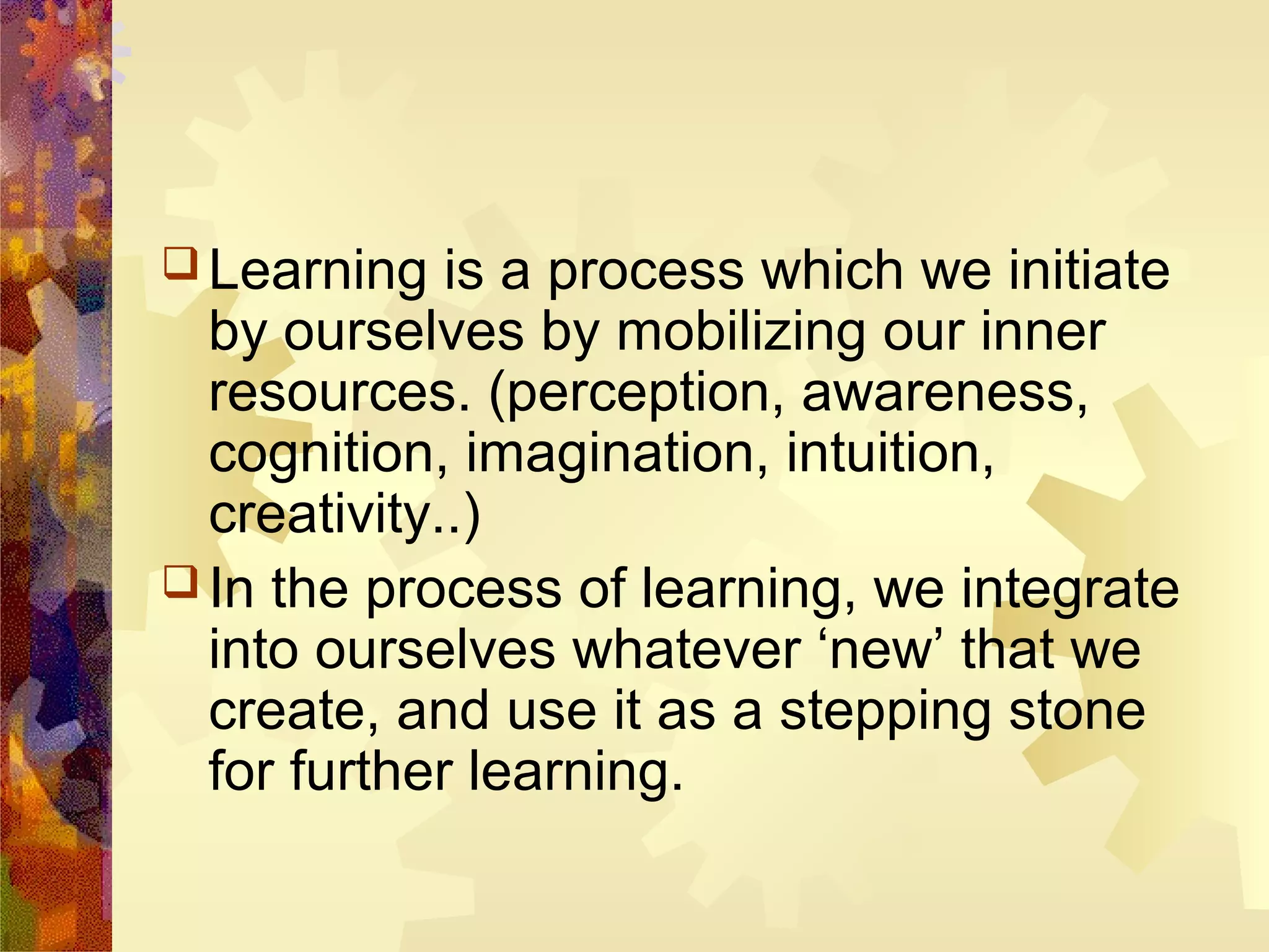  Learning   is a process which we initiate
  by ourselves by mobilizing our inner
  resources. (perception, awareness,
  cognition, imagination, intuition,
  creativity..)
 In the process of learning, we integrate
  into ourselves whatever ‘new’ that we
  create, and use it as a stepping stone
  for further learning.
 