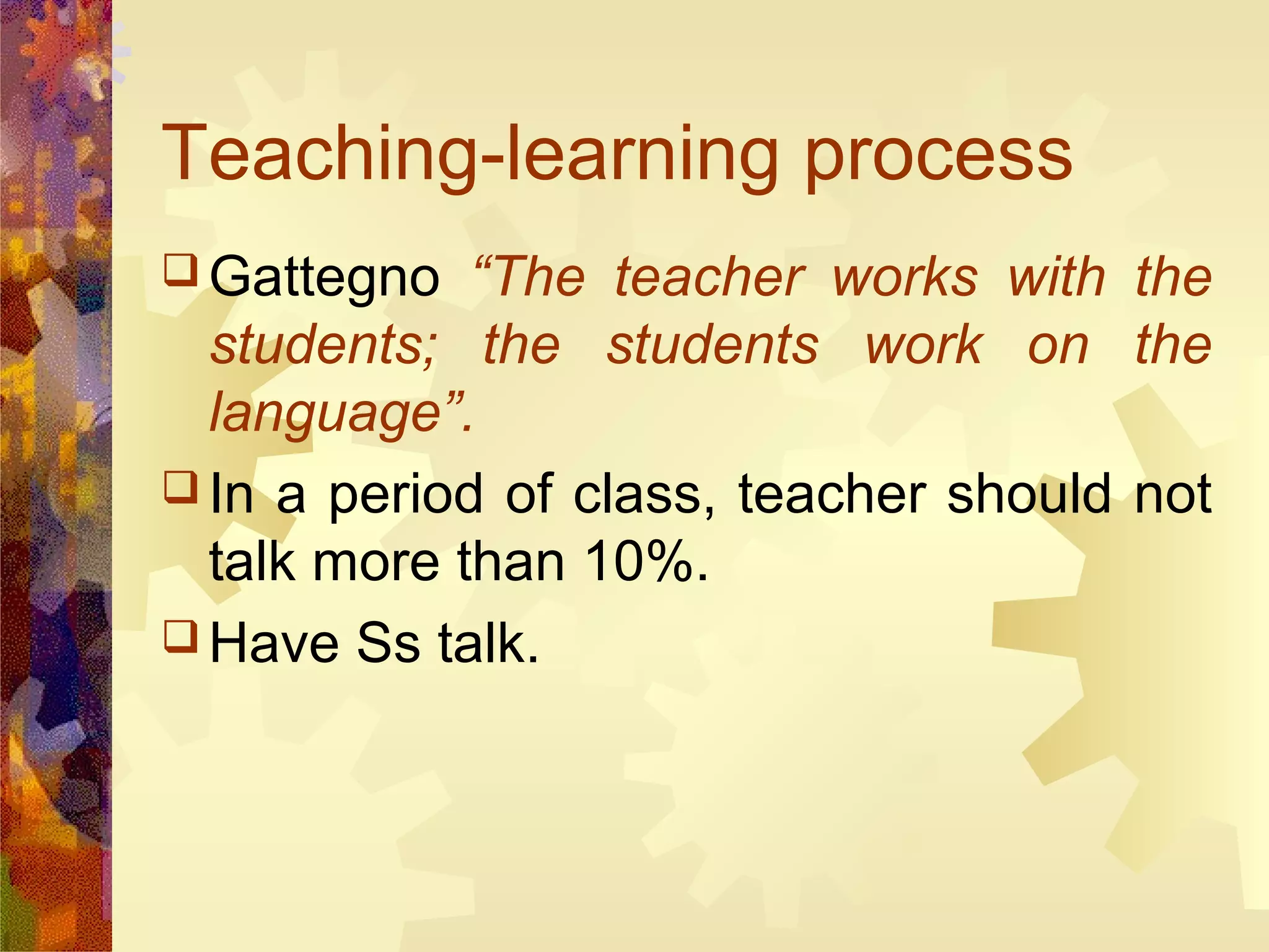 Teaching-learning process
 Gattegno   “The teacher works with the
  students; the students work on the
  language”.
 In a period of class, teacher should not
  talk more than 10%.
 Have Ss talk.
 