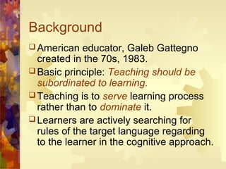 Background
 American   educator, Galeb Gattegno
  created in the 70s, 1983.
 Basic principle: Teaching should be
  subordinated to learning.
 Teaching is to serve learning process
  rather than to dominate it.
 Learners are actively searching for
  rules of the target language regarding
  to the learner in the cognitive approach.
 