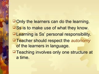 Only  the learners can do the learning.
 Ss is to make use of what they know.
 Learning is Ss’ personal responsibility.
 Teacher should respect the autonomy
  of the learners in language.
 Teaching involves only one structure at
  a time.
 