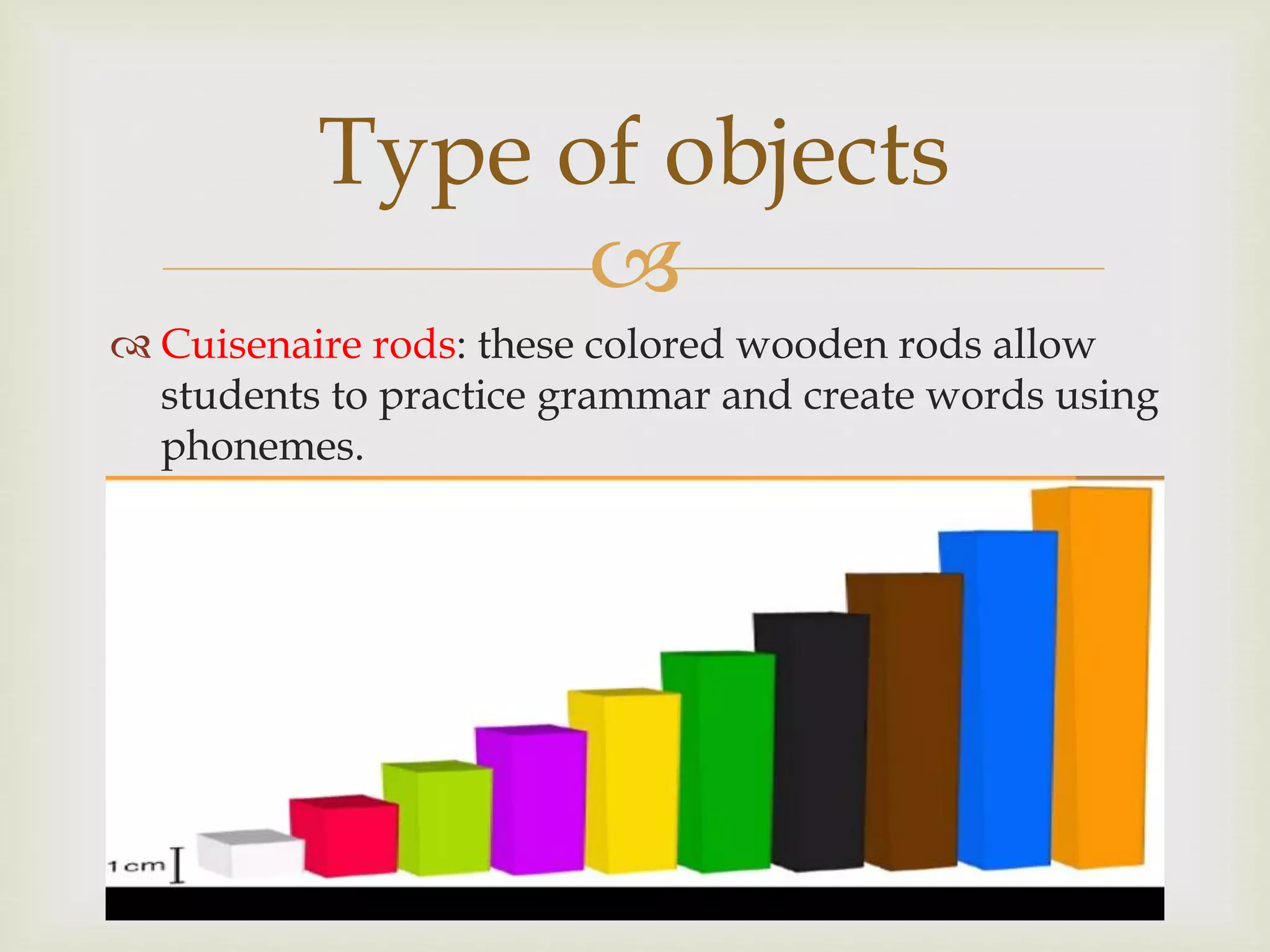 
 Cuisenaire rods: these colored wooden rods allow
students to practice grammar and create words using
phonemes.
Type of objects
 