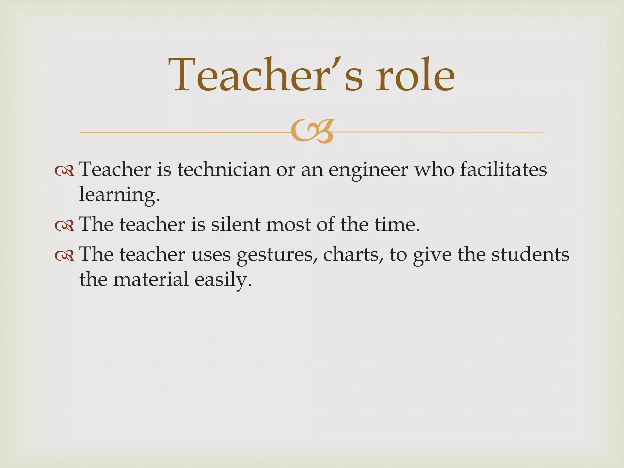 
 Teacher is technician or an engineer who facilitates
learning.
 The teacher is silent most of the time.
 The teacher uses gestures, charts, to give the students
the material easily.
Teacher’s role
 