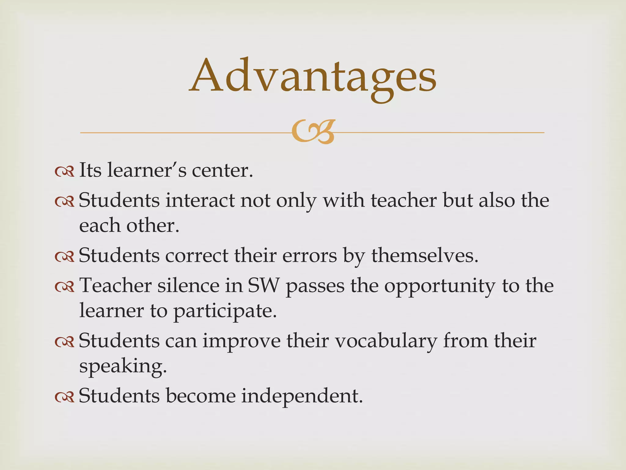 
 Its learner’s center.
 Students interact not only with teacher but also the
each other.
 Students correct their errors by themselves.
 Teacher silence in SW passes the opportunity to the
learner to participate.
 Students can improve their vocabulary from their
speaking.
 Students become independent.
Advantages
 