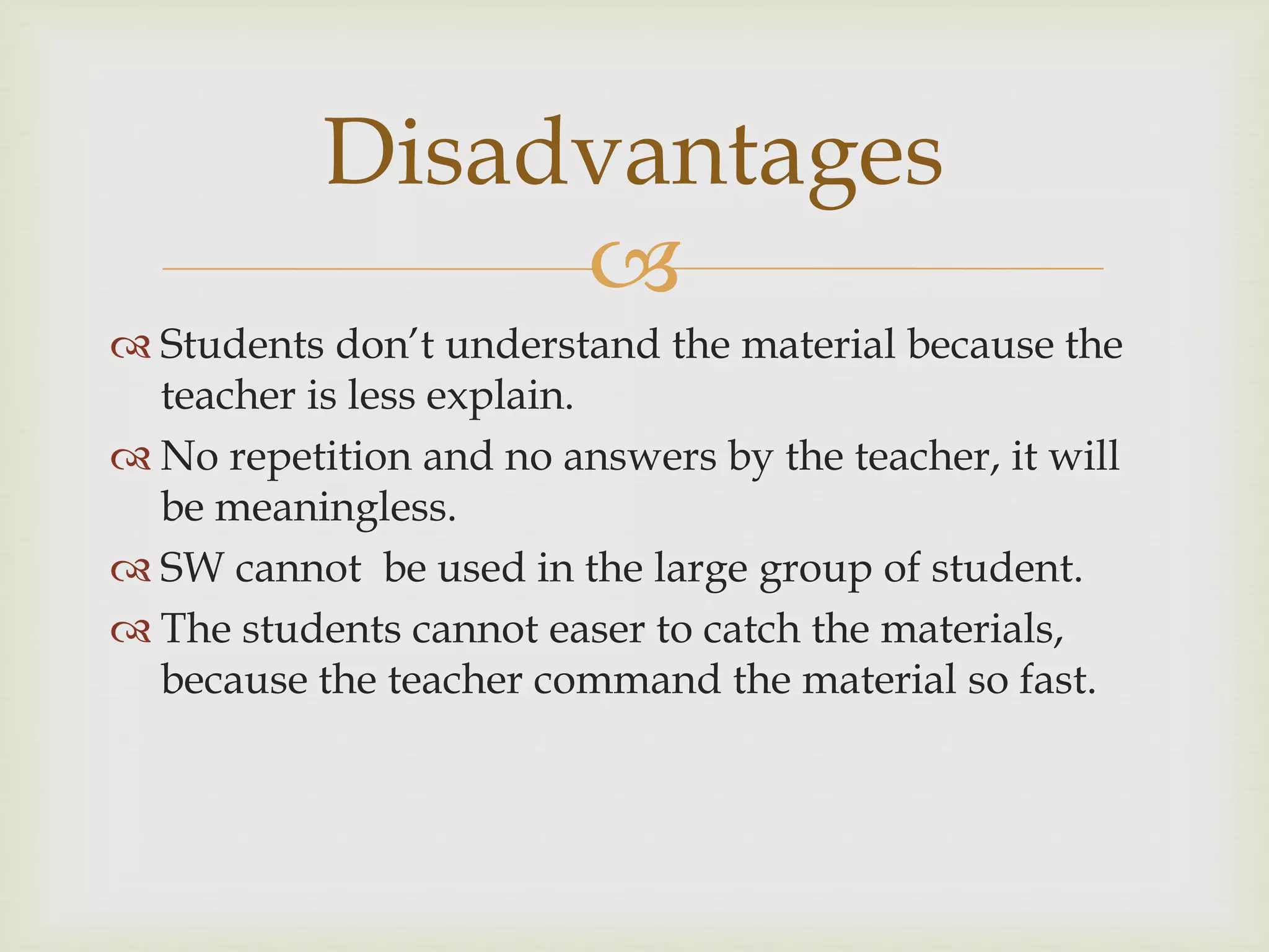 
 Students don’t understand the material because the
teacher is less explain.
 No repetition and no answers by the teacher, it will
be meaningless.
 SW cannot be used in the large group of student.
 The students cannot easer to catch the materials,
because the teacher command the material so fast.
Disadvantages
 