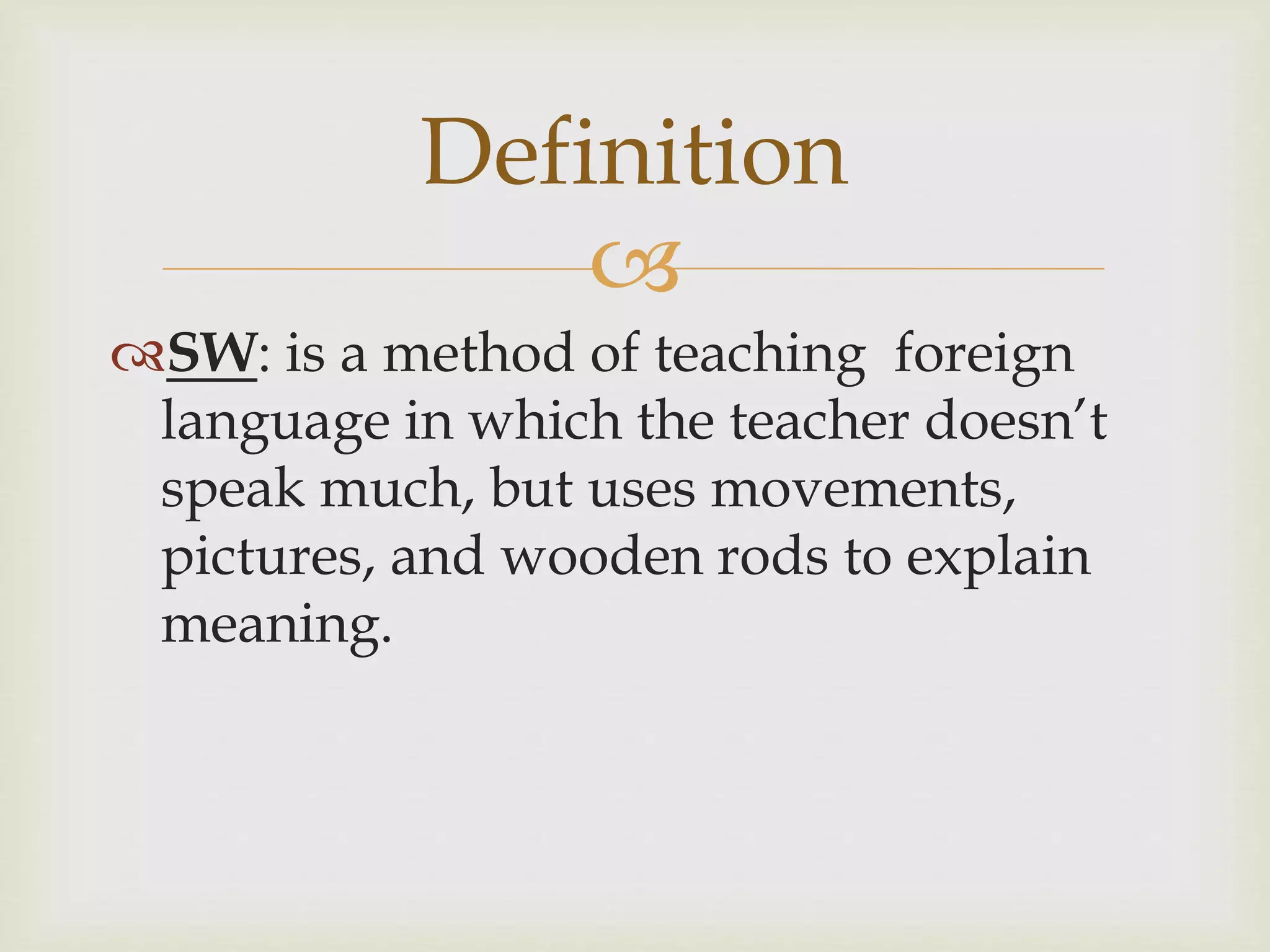 
SW: is a method of teaching foreign
language in which the teacher doesn’t
speak much, but uses movements,
pictures, and wooden rods to explain
meaning.
Definition
 