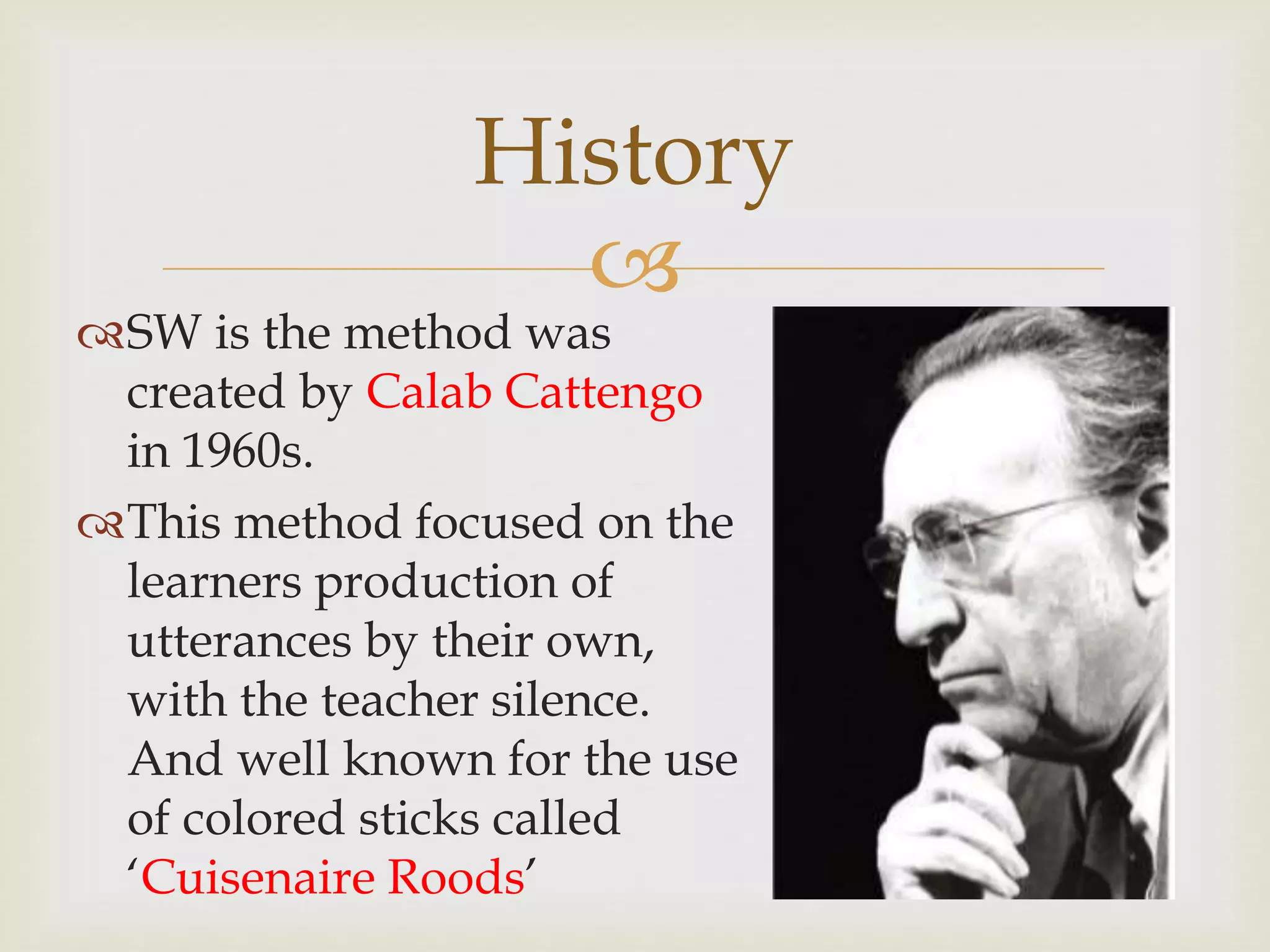 
SW is the method was
created by Calab Cattengo
in 1960s.
This method focused on the
learners production of
utterances by their own,
with the teacher silence.
And well known for the use
of colored sticks called
‘Cuisenaire Roods’
History
 