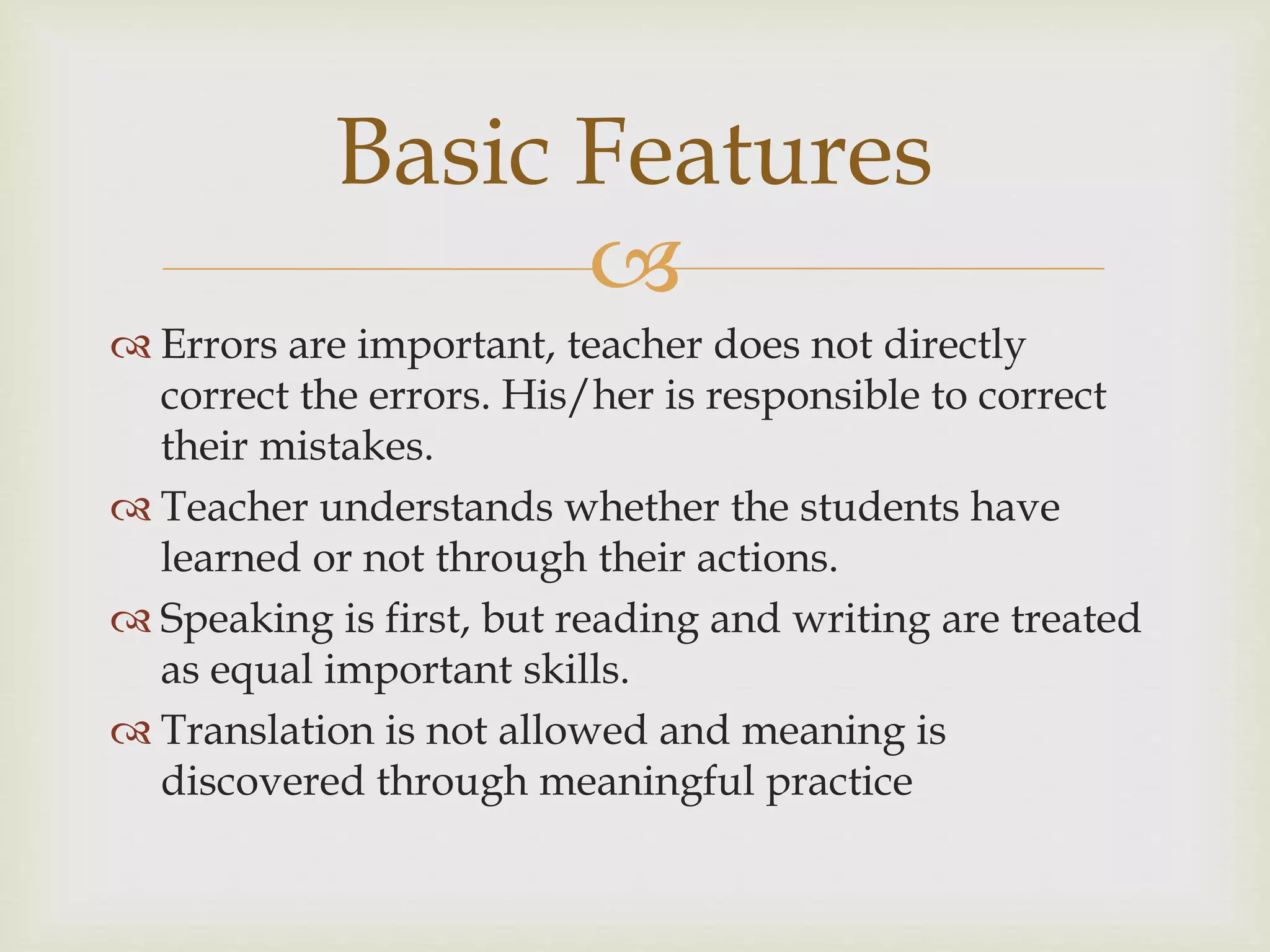 
 Errors are important, teacher does not directly
correct the errors. His/her is responsible to correct
their mistakes.
 Teacher understands whether the students have
learned or not through their actions.
 Speaking is first, but reading and writing are treated
as equal important skills.
 Translation is not allowed and meaning is
discovered through meaningful practice
Basic Features
 