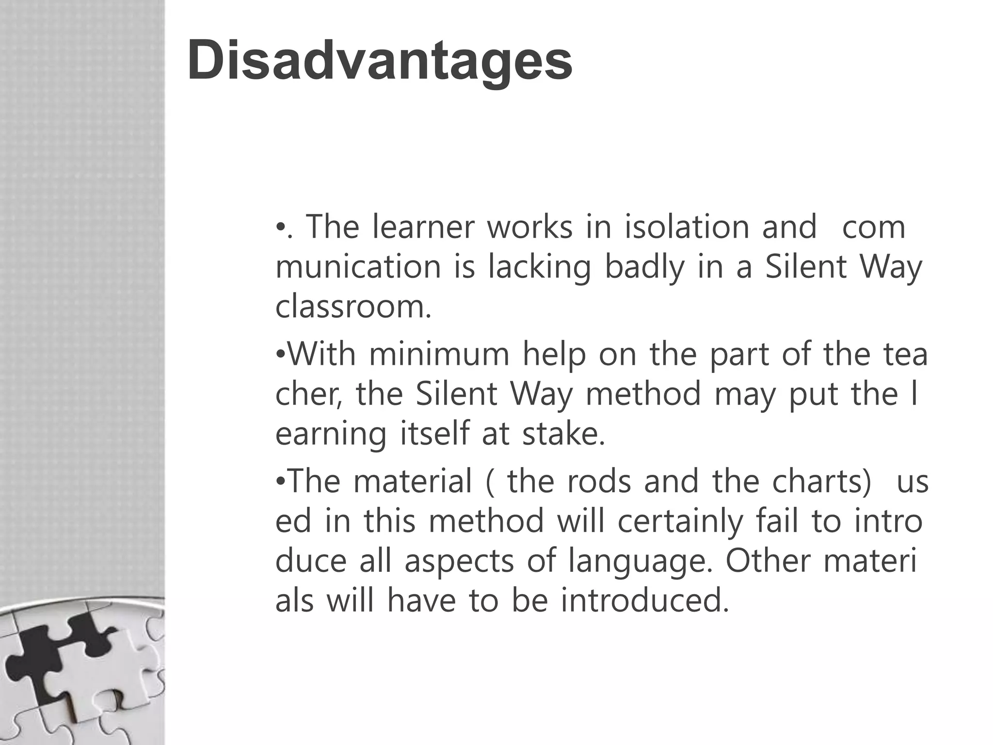 Disadvantages
•. The learner works in isolation and com
munication is lacking badly in a Silent Way
classroom.
•With minimum help on the part of the tea
cher, the Silent Way method may put the l
earning itself at stake.
•The material ( the rods and the charts) us
ed in this method will certainly fail to intro
duce all aspects of language. Other materi
als will have to be introduced.
 