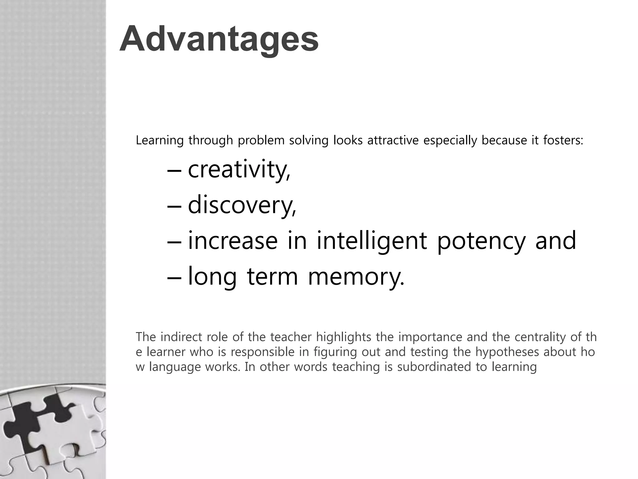 Advantages
Learning through problem solving looks attractive especially because it fosters:
– creativity,
– discovery,
– increase in intelligent potency and
– long term memory.
The indirect role of the teacher highlights the importance and the centrality of th
e learner who is responsible in figuring out and testing the hypotheses about ho
w language works. In other words teaching is subordinated to learning
 