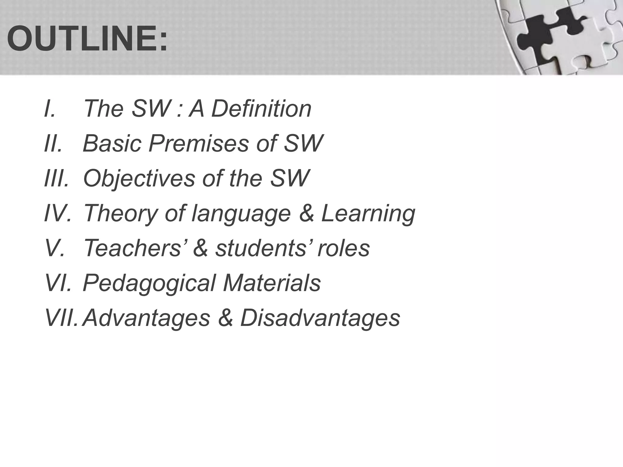 OUTLINE:
I. The SW : A Definition
II. Basic Premises of SW
III. Objectives of the SW
IV. Theory of language & Learning
V. Teachers’ & students’ roles
VI. Pedagogical Materials
VII.Advantages & Disadvantages
 