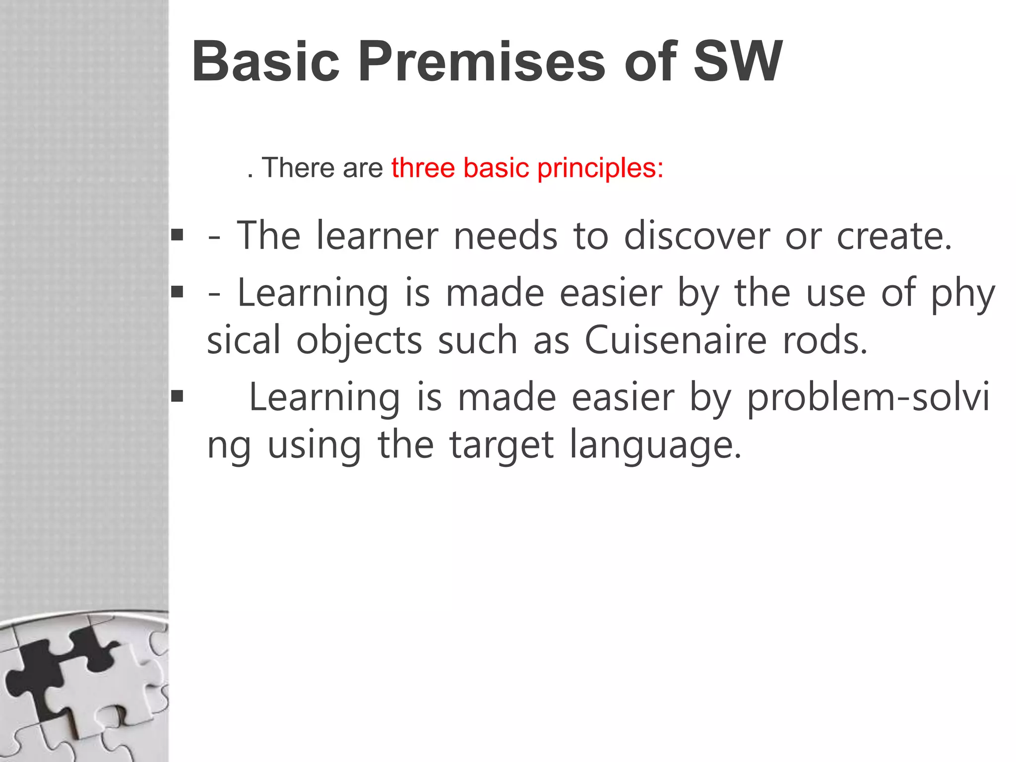 Basic Premises of SW
. There are three basic principles:
 - The learner needs to discover or create.
 - Learning is made easier by the use of phy
sical objects such as Cuisenaire rods.
 Learning is made easier by problem-solvi
ng using the target language.
 