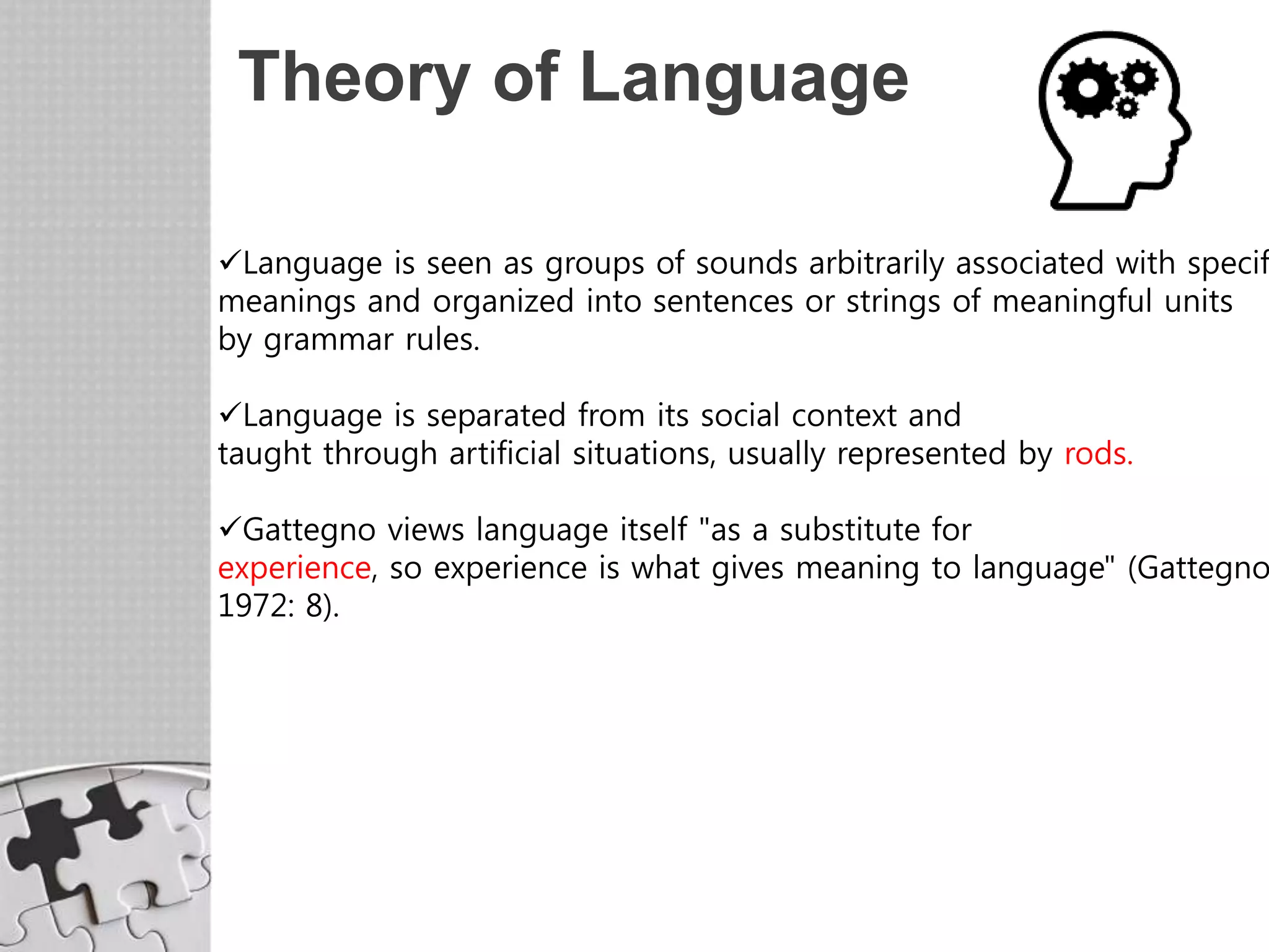Theory of Language
Language is seen as groups of sounds arbitrarily associated with specif
meanings and organized into sentences or strings of meaningful units
by grammar rules.
Language is separated from its social context and
taught through artificial situations, usually represented by rods.
Gattegno views language itself "as a substitute for
experience, so experience is what gives meaning to language" (Gattegno
1972: 8).
 