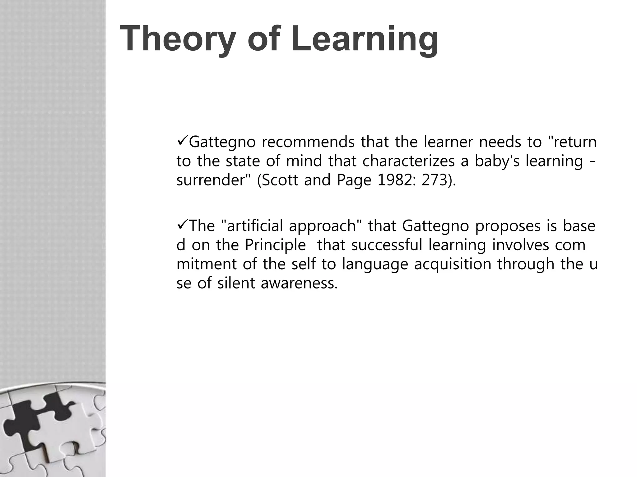 Theory of Learning
Gattegno recommends that the learner needs to "return
to the state of mind that characterizes a baby's learning -
surrender" (Scott and Page 1982: 273).
The "artificial approach" that Gattegno proposes is base
d on the Principle that successful learning involves com
mitment of the self to language acquisition through the u
se of silent awareness.
 