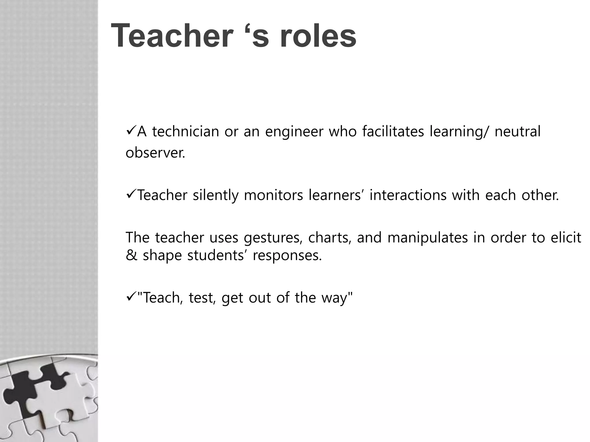 Teacher ‘s roles
A technician or an engineer who facilitates learning/ neutral
observer.
Teacher silently monitors learners’ interactions with each other.
The teacher uses gestures, charts, and manipulates in order to elicit
& shape students’ responses.
"Teach, test, get out of the way"
 