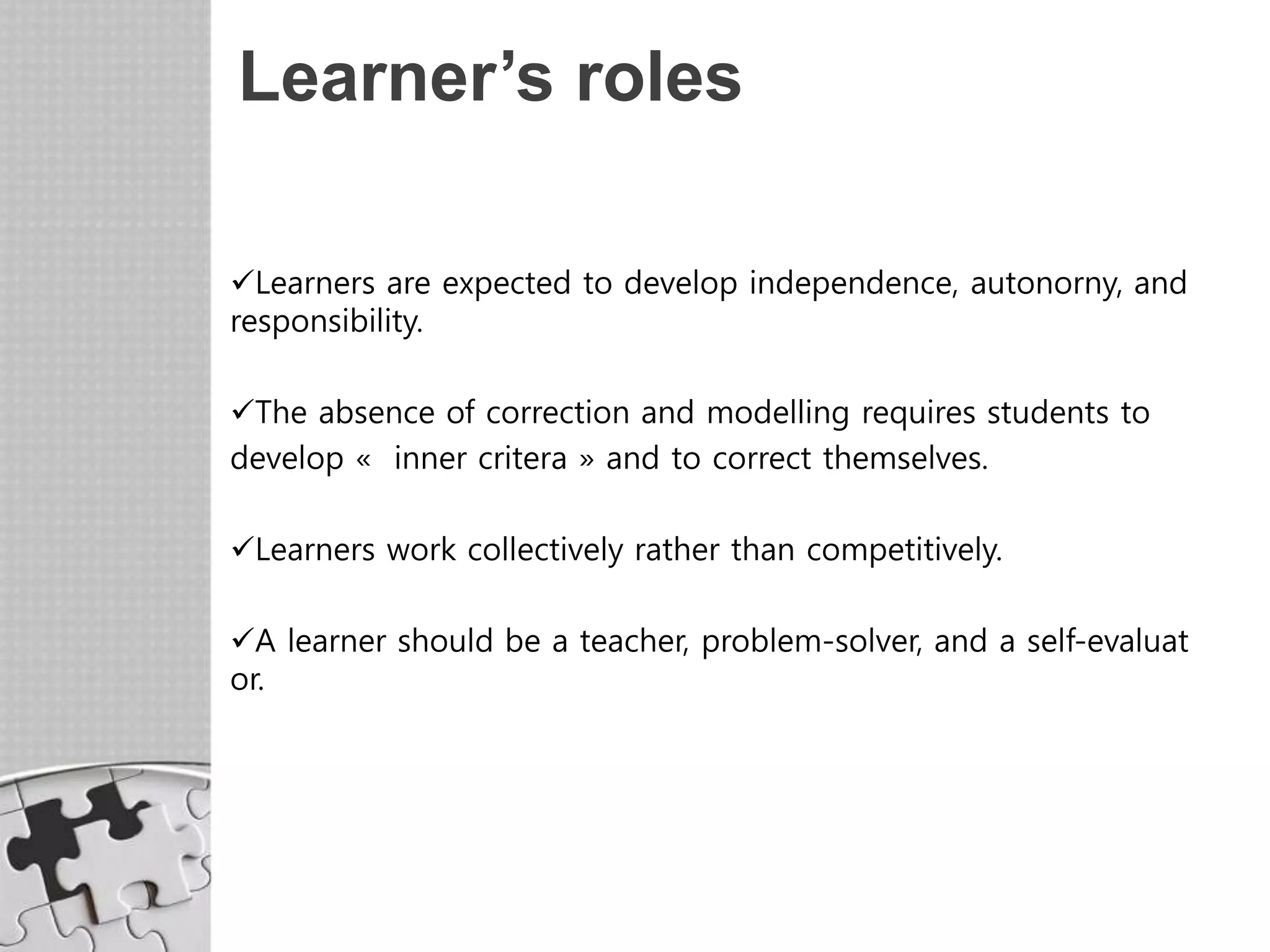 Learner’s roles
Learners are expected to develop independence, autonorny, and
responsibility.
The absence of correction and modelling requires students to
develop « inner critera » and to correct themselves.
Learners work collectively rather than competitively.
A learner should be a teacher, problem-solver, and a self-evaluat
or.
 
