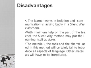 Disadvantages
•. The learner works in isolation and com
munication is lacking badly in a Silent Way
classroom.
•With minimum help on the part of the tea
cher, the Silent Way method may put the l
earning itself at stake.
•The material ( the rods and the charts) us
ed in this method will certainly fail to intro
duce all aspects of language. Other materi
als will have to be introduced.
 