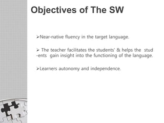Objectives of The SW
Near-native fluency in the target language.
 The teacher facilitates the students' & helps the stud
-ents gain insight into the functioning of the language.
Learners autonomy and independence.
 