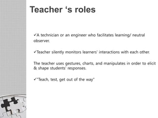 Teacher ‘s roles
A technician or an engineer who facilitates learning/ neutral
observer.
Teacher silently monitors learners’ interactions with each other.
The teacher uses gestures, charts, and manipulates in order to elicit
& shape students’ responses.
"Teach, test, get out of the way"
 