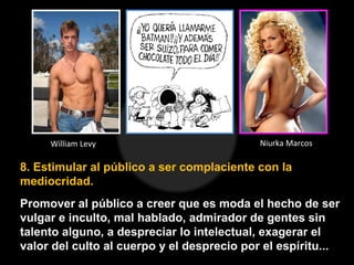 8. Estimular al público a ser complaciente con la
mediocridad.
Promover al público a creer que es moda el hecho de ser
vulgar e inculto, mal hablado, admirador de gentes sin
talento alguno, a despreciar lo intelectual, exagerar el
valor del culto al cuerpo y el desprecio por el espíritu...
William Levy Niurka Marcos
 