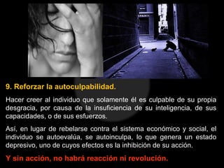 9. Reforzar la autoculpabilidad.
Hacer creer al individuo que solamente él es culpable de su propia
desgracia, por causa de la insuficiencia de su inteligencia, de sus
capacidades, o de sus esfuerzos.
Así, en lugar de rebelarse contra el sistema económico y social, el
individuo se autoevalúa, se autoinculpa, lo que genera un estado
depresivo, uno de cuyos efectos es la inhibición de su acción.
Y sin acción, no habrá reacción ni revolución.
 