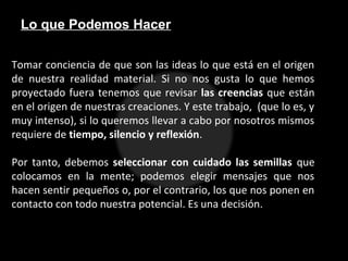 Lo que Podemos Hacer
Tomar conciencia de que son las ideas lo que está en el origen
de nuestra realidad material. Si no nos gusta lo que hemos
proyectado fuera tenemos que revisar las creencias que están
en el origen de nuestras creaciones. Y este trabajo, (que lo es, y
muy intenso), si lo queremos llevar a cabo por nosotros mismos
requiere de tiempo, silencio y reflexión.
Por tanto, debemos seleccionar con cuidado las semillas que
colocamos en la mente; podemos elegir mensajes que nos
hacen sentir pequeños o, por el contrario, los que nos ponen en
contacto con todo nuestra potencial. Es una decisión.
 
