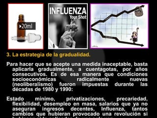 3. La estrategia de la gradualidad.
Para hacer que se acepte una medida inaceptable, basta
aplicarla gradualmente, a cuentagotas, por años
consecutivos. Es de esa manera que condiciones
socioeconómicas radicalmente nuevas
(neoliberalismo) fueron impuestas durante las
décadas de 1980 y 1990:
Estado mínimo, privatizaciones, precariedad,
flexibilidad, desempleo en masa, salarios que ya no
aseguran ingresos decentes, Influenza, tantos
cambios que hubieran provocado una revolución si
 
