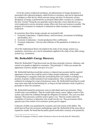 Silent Weapons for Quiet Wars

(3) In the science of physical mechanics, the phenomenon of energy dissipation is
associated with a physical property called friction or resistance, and can be represented
by a dashpot or other device which converts energy into heat. In electronic science,
dissipation of energy is performed by an element called either a resistor or a conductor,
the term "resistor" being the one generally used to describe a more ideal device (e.g.,
wire) employed to convey electronic energy efficie ntly from one location to another. The
property of a resistance or conductor is measured as either resistance or conductance
reciprocals.
In economics these three energy concepts are associated with:
1. Economic Capacitance - Capital (money, stock/inventory, investments in buildings
and durables, etc.)
2. Economic Conductance - Goods (production flow coefficients)
3. Economic Inductance - Services (the influence of the population of industry on
output)
All of the mathematical theory developed in the study of one energy system (e.g.,
mechanics, electronics, etc.) can be immediately applied in the study of any other energy
system (e.g., economics).

Mr. Rothschild's Energy Discovery
What Mr. Rothschild [2] had discovered was the basic principle of power, influence, and
control over people as applied to economics. That principle is "when you assume the
appearance of power, people soon give it to you."
Mr. Rothschild had discovered that currency or deposit loan accounts had the required
appearance of power that could be used to induce people (inductance, with people
corresponding to a magnetic field) into surrendering their real wealth in exchange for a
promise of greater wealth (instead of real compensation). They would put up real
collateral in exchange for a loan of promissory notes. Mr. Rothschild found that he could
issue more notes than he had backing for, so long as he had someone's stock of gold as a
persuader to show his customers.
Mr. Rothschild loaned his promissory notes to individuals and to governments. These
would create overconfidence. Then he would make money scarce, tighten control of the
system, and collect the collateral through the obligation of contracts. The cycle was then
repeated. These pressures could be used to ignite a war. Then he would control the
availability of currency to determine who would win the war. That government which
agreed to give him control of its economic system got his support.
Collection of debts was guaranteed by economic aid to the enemy of the debtor. The
profit derived from this economic methodology made Mr. Rothschild all the more able to
expand his wealth. He found that the public greed would allow currency to be printed by
[2 Read The Synagogue of Satan by Andrew Hitchcock to discover the truth about Mr. Rothschild.]

PAGE 09

 