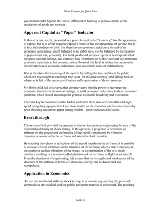 Silent Weapons for Quiet Wars

government order beyond the limits (inflation) of backing in precious metal or the
production of goods and services.

Apparent Capital as "Paper" Inductor
In this structure, credit, presented as a pure element called "currency," has the appearance
of capital, but is in effect negative capital. Hence, it has the appearance of service, but is
in fact, indebtedness or debt. It is therefore an economic inductance instead of an
economic capacitance, and if balanced in no other way, will be balanced by the negation
of population (war, genocide). The total goods and services represent real capital called
the gross national product, and currency may be printed up to this level and still represent
economic capacitance; but currency printed beyond this level is subtractive, represents
the introduction of economic inductance, and constitutes notes of indebtedness.
War is therefore the balancing of the system by killing the true creditors (the public
which we have taught to exchange true value for inflated currency) and falling back on
whatever is left of the resources of nature and regeneration of those resources.
Mr. Rothschild had discovered that currency gave him the power to rearrange the
economic structure to his own advantage, to shift economic inductance to those economic
positions, which would encourage the greatest economic instability and oscillation.
The final key to economic control had to wait until there was sufficient data and highspeed computing equipment to keep close watch on the economic oscillations created by
price shocking and excess paper energy credits - paper inductance/inflation .

Breakthrough
The aviation field provided the greatest evolution in economic engineering by way of the
mathematical theory of shock testing. In this process, a projectile is fired from an
airframe on the ground and the impulse of the recoil is monitored by vibration
transducers connected to the airframe and wired to chart recorders.
By studying the echoes or reflections of the recoil impulse in the airframe, it is possible
to discover critical vibrations in the structure of the airframe which either vibrations of
the engine or aeolian vibrations of the wings, or a combination of the two, might
reinforce resulting in a resonant self-destruction of the airframe in flight as an aircraft.
From the standpoint of engineering, this means that the strengths and weaknesses of the
structure of the airframe in terms of vibrational energy can be discovered and
manipulated.

Application in Economics
To use this method of airframe shock testing in economic engineering, the prices of
commodities are shocked, and the public consumer reaction is monitored. The resulting

PAGE 10

 