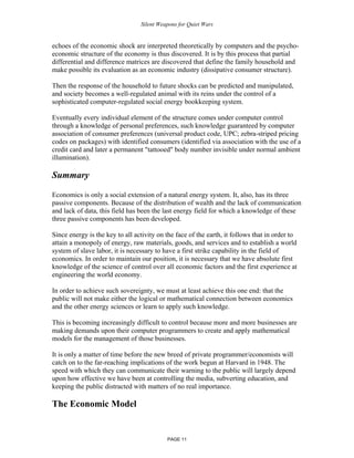 Silent Weapons for Quiet Wars

echoes of the economic shock are interpreted theoretically by computers and the psychoeconomic structure of the economy is thus discovered. It is by this process that partial
differential and difference matrices are discovered that define the family household and
make possible its evaluation as an economic industry (dissipative consumer structure).
Then the response of the household to future shocks can be predicted and manipulated,
and society becomes a well-regulated animal with its reins under the control of a
sophisticated computer-regulated social energy bookkeeping system.
Eventually every individual element of the structure comes under computer control
through a knowledge of personal preferences, such knowledge guaranteed by computer
association of consumer preferences (universal product code, UPC; zebra-striped pricing
codes on packages) with identified consumers (identified via association with the use of a
credit card and later a permanent "tattooed" body number invisible under normal ambient
illumination).

Summary
Economics is only a social extension of a natural energy system. It, also, has its three
passive components. Because of the distribution of wealth and the lack of communication
and lack of data, this field has been the last energy field for which a knowledge of these
three passive components has been developed.
Since energy is the key to all activity on the face of the earth, it follows that in order to
attain a monopoly of energy, raw materials, goods, and services and to establish a world
system of slave labor, it is necessary to have a first strike capability in the field of
economics. In order to maintain our position, it is necessary that we have absolute first
knowledge of the science of control over all economic factors and the first experience at
engineering the world economy.
In order to achieve such sovereignty, we must at least achieve this one end: that the
public will not make either the logical or mathematical connection between economics
and the other energy sciences or learn to apply such knowledge.
This is becoming increasingly difficult to control because more and more businesses are
making demands upon their computer programmers to create and apply mathematical
models for the management of those businesses.
It is only a matter of time before the new breed of private programmer/economists will
catch on to the far-reaching implications of the work begun at Harvard in 1948. The
speed with which they can communicate their warning to the public will largely depend
upon how effective we have been at controlling the media, subverting education, and
keeping the public distracted with matters of no real importance.

The Economic Model

PAGE 11

 