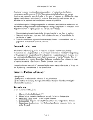 Silent Weapons for Quiet Wars

A national economy consists of simultaneous flows of production, distribution,
consumption, and investment. If all of these elements including labor and human
functions are assigned a numerical value in like units of measure, say, 1939 dollars, then t
his flow can be further represented by a current flow in an electronic circuit, and its
behavior can be predicted and manipulated with useful precision.
The three ideal passive energy components of electronics, the capacitor, the resistor, and
the inductor correspond to the three ideal passive energy components of economics called
the pure industries of capital, goods, and services, respectively:
∗
∗
∗

Economic capacitance represents the storage of capital in one form or another.
Economic conductance represents the level of conductance of materials for the
production of goods.
Economic inductance represents the inertia of economic value in motion. This is a
population phenomenon known as services.

Economic Inductance
An electrical inductor (e.g., a coil or wire) has an electric current as its primary
phenomenon and a magnetic field as its secondary phenomenon (inertia). Corresponding
to this, an economic inductor has a flow of economic value as its primary phenome non
and a population field as its secondary field phenomenon of inertia. When the flow of
economic value (e.g., money) diminishes, the human population field collapses in order
to keep the economic value (money) flowing (extreme case - war).
This public inertia is a result of consumer buying habits, expected standard of living, etc.,
and is generally a phenomenon of self-preservation.

Inductive Factors to Consider
(1) Population
(2) Magnitude of the economic activities of the government
(3) The method of financing these government activities (See Peter-Paul Principle inflation of the currency.)

Translation
(a few examples will be given)
•
•
•
•
•

Charge: Coulombs Dollars (1939)
Flow/Current: Amperes (coulombs/ second) Dollars of flow per year
Motivating Force: Volts; Dollars (output) demand
Conductance: Amperes per volt; Dollars of flow per year per dollar demand
Capacitance: Coulombs per volt: Dollars of production inventory/ stocks per
dollar demand

PAGE 15

 