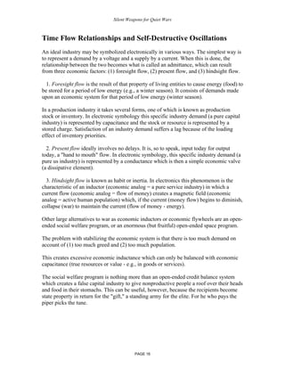 Silent Weapons for Quiet Wars

Time Flow Relationships and Self-Destructive Oscillations
An ideal industry may be symbolized electronically in various ways. The simplest way is
to represent a demand by a voltage and a supply by a current. When this is done, the
relationship between the two becomes what is called an admittance, which can result
from three economic factors: (1) foresight flow, (2) present flow, and (3) hindsight flow.
1. Foresight flow is the result of that property of living entities to cause energy (food) to
be stored for a period of low energy (e.g., a winter season). It consists of demands made
upon an economic system for that period of low energy (winter season).
In a production industry it takes several forms, one of which is known as production
stock or inventory. In electronic symbology this specific industry demand (a pure capital
industry) is represented by capacitance and the stock or resource is represented by a
stored charge. Satisfaction of an industry demand suffers a lag because of the loading
effect of inventory priorities.
2. Present flow ideally involves no delays. It is, so to speak, input today for output
today, a "hand to mouth" flow. In electronic symbology, this specific industry demand (a
pure us industry) is represented by a conductance which is then a simple economic valve
(a dissipative element).
3. Hindsight flow is known as habit or inertia. In electronics this phenomenon is the
characteristic of an inductor (economic analog = a pure service industry) in which a
current flow (economic analog = flow of money) creates a magnetic field (economic
analog = active human population) which, if the current (money flow) begins to diminish,
collapse (war) to maintain the current (flow of money - energy).
Other large alternatives to war as economic inductors or economic flywheels are an openended social welfare program, or an enormous (but fruitful) open-ended space program.
The problem with stabilizing the economic system is that there is too much demand on
account of (1) too much greed and (2) too much population.
This creates excessive economic inductance which can only be balanced with economic
capacitance (true resources or value - e.g., in goods or services).
The social welfare program is nothing more than an open-ended credit balance system
which creates a false capital industry to give nonproductive people a roof over their heads
and food in their stomachs. This can be useful, however, because the recipients become
state property in return for the "gift," a standing army for the elite. For he who pays the
piper picks the tune.

PAGE 16

 