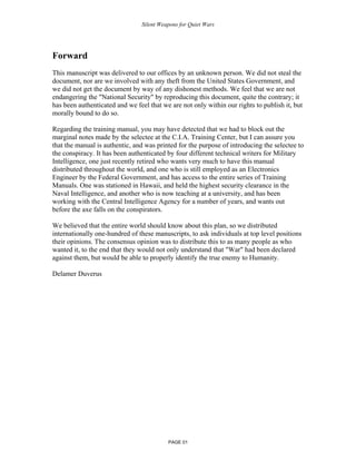 Silent Weapons for Quiet Wars

Forward
This manuscript was delivered to our offices by an unknown person. We did not steal the
document, nor are we involved with any theft from the United States Government, and
we did not get the document by way of any dishonest methods. We feel that we are not
endangering the "National Security" by reproducing this document, quite the contrary; it
has been authenticated and we feel that we are not only within our rights to publish it, but
morally bound to do so.
Regarding the training manual, you may have detected that we had to block out the
marginal notes made by the selectee at the C.I.A. Training Center, but I can assure you
that the manual is authentic, and was printed for the purpose of introducing the selectee to
the conspiracy. It has been authenticated by four different technical writers for Military
Intelligence, one just recently retired who wants very much to have this manual
distributed throughout the world, and one who is still employed as an Electronics
Engineer by the Federal Government, and has access to the entire series of Training
Manuals. One was stationed in Hawaii, and held the highest security clearance in the
Naval Intelligence, and another who is now teaching at a university, and has been
working with the Central Intelligence Agency for a number of years, and wants out
before the axe falls on the conspirators.
We believed that the entire world should know about this plan, so we distributed
internationally one-hundred of these manuscripts, to ask individuals at top level positions
their opinions. The consensus opinion was to distribute this to as many people as who
wanted it, to the end that they would not only understand that "War" had been declared
against them, but would be able to properly identify the true enemy to Humanity.
Delamer Duverus

PAGE 01

 