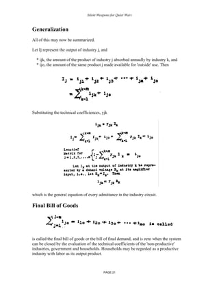 Silent Weapons for Quiet Wars

Generalization
All of this may now be summarized.
Let Ij represent the output of industry j, and
* ijk, the amount of the product of industry j absorbed annually by industry k, and
* ijo, the amount of the same product j made available for 'outside' use. Then

Substituting the technical coefficiences, yjk

which is the general equation of every admittance in the industry circuit.

Final Bill of Goods

is called the final bill of goods or the bill of final demand, and is zero when the system
can be closed by the evaluation of the technical coefficients of the 'non-productive'
industries, government and households. Households may be regarded as a productive
industry with labor as its output product.

PAGE 21

 