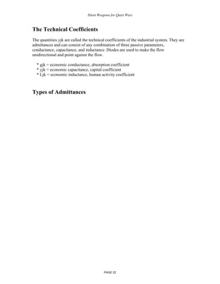 Silent Weapons for Quiet Wars

The Technical Coefficients
The quantities yjk are called the technical coefficients of the industrial system. They are
admittances and can consist of any combination of three passive parameters,
conductance, capacitance, and inductance. Diodes are used to make the flow
unidirectional and point against the flow.
* gjk = economic conductance, absorption coefficient
* yjk = economic capacitance, capital coefficient
* Ljk = economic inductance, human activity coefficient

Types of Admittances

PAGE 22

 