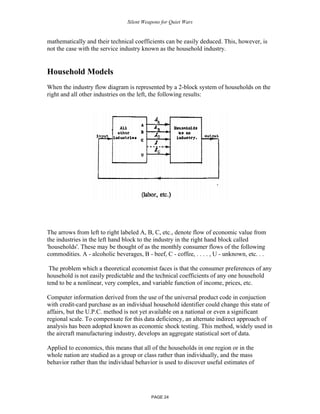 Silent Weapons for Quiet Wars

mathematically and their technical coefficients can be easily deduced. This, however, is
not the case with the service industry known as the household industry.

Household Models
When the industry flow diagram is represented by a 2-block system of households on the
right and all other industries on the left, the following results:

The arrows from left to right labeled A, B, C, etc., denote flow of economic value from
the industries in the left hand block to the industry in the right hand block called
'households'. These may be thought of as the monthly consumer flows of the following
commodities. A - alcoholic beverages, B - beef, C - coffee, . . . . , U - unknown, etc. . .
The problem which a theoretical economist faces is that the consumer preferences of any
household is not easily predictable and the technical coefficients of any one household
tend to be a nonlinear, very complex, and variable function of income, prices, etc.
Computer information derived from the use of the universal product code in conjuction
with credit-card purchase as an individual household identifier could change this state of
affairs, but the U.P.C. method is not yet available on a national or even a significant
regional scale. To compensate for this data deficiency, an alternate indirect approach of
analysis has been adopted known as economic shock testing. This method, widely used in
the aircraft manufacturing industry, develops an aggregate statistical sort of data.
Applied to economics, this means that all of the households in one region or in the
whole nation are studied as a group or class rather than individually, and the mass
behavior rather than the individual behavior is used to discover useful estimates of

PAGE 24

 