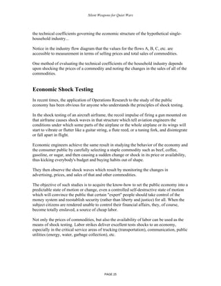 Silent Weapons for Quiet Wars

the technical coefficients governing the economic structure of the hypothetical singlehousehold industry...
Notice in the industry flow diagram that the values for the flows A, B, C, etc. are
accessible to measurement in terms of selling prices and total sales of commodities.
One method of evaluating the technical coefficients of the household industry depends
upon shocking the prices of a commodity and noting the changes in the sales of all of the
commodities.

Economic Shock Testing
In recent times, the application of Operations Research to the study of the public
economy has been obvious for anyone who understands the principles of shock testing.
In the shock testing of an aircraft airframe, the recoil impulse of firing a gun mounted on
that airframe causes shock waves in that structure which tell aviation engineers the
conditions under which some parts of the airplane or the whole airplane or its wings will
start to vibrate or flutter like a guitar string, a flute reed, or a tuning fork, and disintegrate
or fall apart in flight.
Economic engineers achieve the same result in studying the behavior of the economy and
the consumer public by carefully selecting a staple commodity such as beef, coffee,
gasoline, or sugar, and then causing a sudden change or shock in its price or availability,
thus kicking everybody's budget and buying habits out of shape.
They then observe the shock waves which result by monitoring the changes in
advertising, prices, and sales of that and other commodities.
The objective of such studies is to acquire the know-how to set the public economy into a
predictable state of motion or change, even a controlled self-destructive state of motion
which will convince the public that certain "expert" people should take control of the
money system and reestablish security (rather than liberty and justice) for all. When the
subject citizens are rendered unable to control their financial affairs, they, of course,
become totally enslaved, a source of cheap labor.
Not only the prices of commodities, but also the availability of labor can be used as the
means of shock testing. Labor strikes deliver excellent tests shocks to an economy,
especially in the critical service areas of trucking (transportation), communication, public
utilities (energy, water, garbage collection), etc.

PAGE 25

 