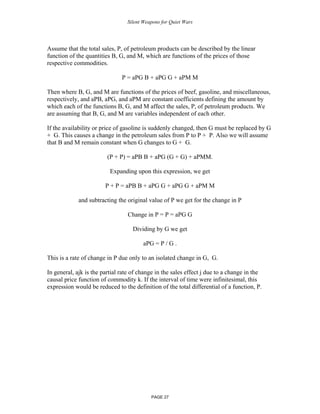 Silent Weapons for Quiet Wars

Assume that the total sales, P, of petroleum products can be described by the linear
function of the quantities B, G, and M, which are functions of the prices of those
respective commodities.
P = aPG B + aPG G + aPM M
Then where B, G, and M are functions of the prices of beef, gasoline, and miscellaneous,
respectively, and aPB, aPG, and aPM are constant coefficients defining the amount by
which each of the functions B, G, and M affect the sales, P, of petroleum products. We
are assuming that B, G, and M are variables independent of each other.
If the availability or price of gasoline is suddenly changed, then G must be replaced by G
+ G. This causes a change in the petroleum sales from P to P + P. Also we will assume
that B and M remain constant when G changes to G + G.
(P + P) = aPB B + aPG (G + G) + aPMM.
Expanding upon this expression, we get
P + P = aPB B + aPG G + aPG G + aPM M
and subtracting the original value of P we get for the change in P
Change in P = P = aPG G
Dividing by G we get
aPG = P / G .
This is a rate of change in P due only to an isolated change in G, G.
In general, ajk is the partial rate of change in the sales effect j due to a change in the
causal price function of commodity k. If the interval of time were infinitesimal, this
expression would be reduced to the definition of the total differential of a function, P.

PAGE 27

 