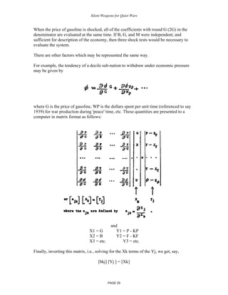 Silent Weapons for Quiet Wars

When the price of gasoline is shocked, all of the coefficients with round G (2G) in the
denominator are evaluated at the same time. If B, G, and M were independent, and
sufficient for description of the economy, then three shock tests would be necessary to
evaluate the system.
There are other factors which may be represented the same way.
For example, the tendency of a docile sub-nation to withdraw under economic pressure
may be given by

where G is the price of gasoline, WP is the dollars spent per unit time (referenced to say
1939) for war production during 'peace' time, etc. These quantities are presented to a
computer in matrix format as follows:

X1 = G
X2 = B
X3 = etc.

and
Y1 = P - KP
Y2 = F - KF
Y3 = etc.

Finally, inverting this matrix, i.e., solving for the Xk terms of the Yj, we get, say,
[bkj] [Yj ] = [Xk]

PAGE 29

 