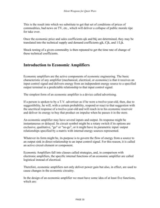 Silent Weapons for Quiet Wars

This is the result into which we substitute to get that set of conditions of prices of
commodities, bad news on TV, etc., which will deliver a collapse of public morale ripe
for take over.
Once the economic price and sales coefficients ajk and bkj are determined, they may be
translated into the technical supply and demand coefficients gjk, Cjk, and 1/Ljk.
Shock testing of a given commodity is then repeated to get the time rate of change of
these technical coefficients.

Introduction to Economic Amplifiers
Economic amplifiers are the active components of economic engineering. The basic
characteristic of any amplifier (mechanical, electrical, or economic) is that it receives an
input control signal and delivers energy from an independent energy source to a specified
output terminal in a predictable relationship to that input control signal.
The simplest form of an economic amplifier is a device called advertising.
If a person is spoken to by a T.V. advertiser as if he were a twelve-year-old, then, due to
suggestibility, he will, with a certain probability, respond or react to that suggestion with
the uncritical response of a twelve-year-old and will reach in to his economic reservoir
and deliver its energy to buy that product on impulse when he passes it in the store.
An economic amplifier may have several inputs and output. Its response might be
instantaneous or delayed. Its circuit symbol might be a rotary switch if its options are
exclusive, qualitative, "go" or "no-go", or it might have its parametric input/ output
relationships specified by a matrix with internal energy sources represented.
Whatever its form might be, its purpose is to govern the flow of energy from a source to
an output sink in direct relationship to an input control signal. For this reason, it is called
an active circuit element or component.
Economic Amplifiers fall into classes called strategies, and, in comparison with
electronic amplifiers, the specific internal functions of an economic amplifier are called
logistical instead of electrical.
Therefore, economic amplifiers not only deliver power gain but also, in effect, are used to
cause changes in the economic circuitry.
In the design of an economic amplifier we must have some idea of at least five functions,
which are:

PAGE 30

 