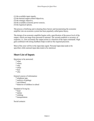 Silent Weapons for Quiet Wars

(1) the available input signals,
(2) the desired output-control objectives,
(3) the strategic objective,
(4) the available economic power sources,
(5) the logistical options.
The process of defining and evaluating these factors and incorporating the economic
amplifier into an economic system has been popularly called game theory.
The design of an economic amplifier begins with a specification of the power level of the
output, which can range from personal to national. The second condition is accuracy of
response, i.e., how accurately the output action is a function of the input commands. High
gain combined with strong feedback helps to deliver the required precision.
Most of the error will be in the input data signal. Personal input data tends to be
specified, while national input data tends to be statistical.

Short List of Inputs
Questions to be answered:
* what
* where
* why
* when
* how
* who
General sources of information:
* telephone taps
* analysis of garbage
* surveillance
* behavior of children in school
Standard of living by:
* food
* shelter
* clothing
* transportation
Social contacts:

PAGE 31

 