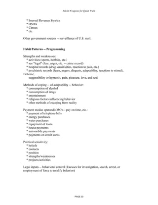 Silent Weapons for Quiet Wars

* Internal Revenue Service
* OSHA
* Census
* etc.
Other government sources -- surveillance of U.S. mail.

Habit Patterns -- Programming
Strengths and weaknesses:
* activities (sports, hobbies, etc.)
* see "legal" (fear, anger, etc. -- crime record)
* hospital records (drug sensitivities, reaction to pain, etc.)
* psychiatric records (fears, angers, disgusts, adaptability, reactions to stimuli,
violence,
suggestibility or hypnosis, pain, pleasure, love, and sex)
Methods of coping -- of adaptability -- behavior:
* consumption of alcohol
* consumption of drugs
* entertainment
* religious factors influencing behavior
* other methods of escaping from reality
Payment modus operandi (MO) -- pay on time, etc.:
* payment of telephone bills
* energy purchases
* water purchases
* repayment of loans
* house payments
* automobile payments
* payments on credit cards
Political sensitivity:
* beliefs
* contacts
* position
* strengths/weaknesses
* projects/activities
Legal inputs -- behavioral control (Excuses for investigation, search, arrest, or
employment of force to modify behavior)

PAGE 33

 