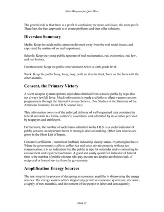 Silent Weapons for Quiet Wars

The general rule is that there is a profit in confusion; the more confusion, the more profit.
Therefore, the best approach is to create problems and then offer solutions.

Diversion Summary
Media: Keep the adult public attention diverted away from the real social issues, and
captivated by matters of no real importance.
Schools: Keep the young public ignorant of real mathematics, real economics, real law,
and real history.
Entertainment: Keep the public entertainment below a sixth-grade level.
Work: Keep the public busy, busy, busy, with no time to think; back on the farm with the
other animals.

Consent, the Primary Victory
A silent weapon system operates upon data obtained from a docile public by legal (but
not always lawful) force. Much information is made available to silent weapon systems
programmers through the Internal Revenue Service. (See Studies in the Structure of the
American Economy for an I.R.S. source list.)
This information consists of the enforced delivery of well-organized data contained in
federal and state tax forms, collected, assembled, and submitted by slave labor provided
by taxpayers and employers.
Furthermore, the number of such forms submitted to the I.R.S. is a useful indicator of
public consent, an important factor in strategic decision making. Other data sources are
given in the Short List of Inputs.
Consent Coefficients - numerical feedback indicating victory status. Psychological basis:
When the government is able to collect tax and seize private property without just
compensation, it is an indication that the public is ripe for surrender and is consenting to
enslavement and legal encroachment. A good and easily quantified indicator of harvest
time is the number of public citizens who pay income tax despite an obvious lack of
reciprocal or honest service from the government.

Amplification Energy Sources
The next step in the process of designing an economic amplifier is discovering the energy
sources. The energy sources which support any primitive economic system are, of course,
a supply of raw materials, and the consent of the people to labor and consequently

PAGE 37

 
