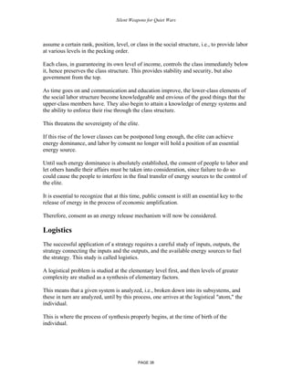 Silent Weapons for Quiet Wars

assume a certain rank, position, level, or class in the social structure, i.e., to provide labor
at various levels in the pecking order.
Each class, in guaranteeing its own level of income, controls the class immediately below
it, hence preserves the class structure. This provides stability and security, but also
government from the top.
As time goes on and communication and education improve, the lower-class elements of
the social labor structure become knowledgeable and envious of the good things that the
upper-class members have. They also begin to attain a knowledge of energy systems and
the ability to enforce their rise through the class structure.
This threatens the sovereignty of the elite.
If this rise of the lower classes can be postponed long enough, the elite can achieve
energy dominance, and labor by consent no longer will hold a position of an essential
energy source.
Until such energy dominance is absolutely established, the consent of people to labor and
let others handle their affairs must be taken into consideration, since failure to do so
could cause the people to interfere in the final transfer of energy sources to the control of
the elite.
It is essential to recognize that at this time, public consent is still an essential key to the
release of energy in the process of economic amplification.
Therefore, consent as an energy release mechanism will now be considered.

Logistics
The successful application of a strategy requires a careful study of inputs, outputs, the
strategy connecting the inputs and the outputs, and the available energy sources to fuel
the strategy. This study is called logistics.
A logistical problem is studied at the elementary level first, and then levels of greater
complexity are studied as a synthesis of elementary factors.
This means that a given system is analyzed, i.e., broken down into its subsystems, and
these in turn are analyzed, until by this process, one arrives at the logistical "atom," the
individual.
This is where the process of synthesis properly begins, at the time of birth of the
individual.

PAGE 38

 
