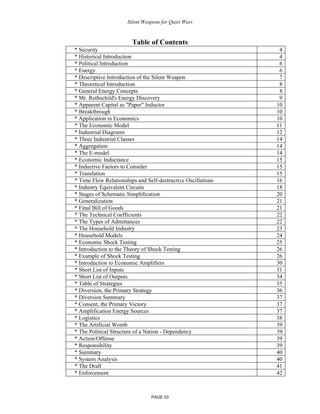Silent Weapons for Quiet Wars

Table of Contents
* Security
* Historical Introduction
* Political Introduction
* Energy
* Descriptive Introduction of the Silent Weapon
* Theoretical Introduction
* General Energy Concepts
* Mr. Rothschild's Energy Discovery
* Apparent Capital as "Paper" Inductor
* Breakthrough
* Application in Economics
* The Economic Model
* Industrial Diagrams
* Three Industrial Classes
* Aggregation
* The E-model
* Economic Inductance
* Inductive Factors to Consider
* Translation
* Time Flow Relationships and Self-destructive Oscillations
* Industry Equivalent Circuits
* Stages of Schematic Simplification
* Generalization
* Final Bill of Goods
* The Technical Coefficients
* The Types of Admittances
* The Household Industry
* Household Models
* Economic Shock Testing
* Introduction to the Theory of Shock Testing
* Example of Shock Testing
* Introduction to Economic Amplifiers
* Short List of Inputs
* Short List of Outputs
* Table of Strategies
* Diversion, the Primary Strategy
* Diversion Summary
* Consent, the Primary Victory
* Amplification Energy Sources
* Logistics
* The Artificial Womb
* The Political Structure of a Nation - Dependency
* Action/Offense
* Responsibility
* Summary
* System Analysis
* The Draft
* Enforcement

PAGE 03

4
4
6
6
7
8
8
9
10
10
10
11
12
14
14
14
15
15
15
16
18
20
21
21
22
22
23
24
25
26
26
30
31
34
35
36
37
37
37
38
39
39
39
39
40
40
41
42

 