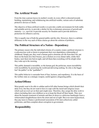 Silent Weapons for Quiet Wars

The Artificial Womb
From the time a person leaves its mother's womb, its every effort is directed towards
building, maintaining, and withdrawing into artificial wombs, various sorts of substitute
protective devices or shells.
The objective of these artificial wombs is to provide a stable environment for both stable
and unstable activity; to provide a shelter for the evolutionary processes of growth and
maturity - i.e., survival; to provide security for freedom and to provide defensive
protection for offensive activity.
This is equally true of both the general public and the elite. However, there is a definite
difference in the way each of these classes go about the solution of problems.

The Political Structure of a Nation - Dependency
The primary reason why the individual citizens of a country create a political structure is
a subconscious wish or desire to perpetuate their own dependency relationship of
childhood. Simply put, they want a human god to eliminate all risk from their life, pat
them on the head, kiss their bruises, put a chicken on every dinner table, clothe their
bodies, tuck them into bed at night, and tell them that everything will be alright when
they wake up in the morning.
This public demand is incredible, so the human god, the politician, meets incredibility
with incredibility by promising the world and delivering nothing. So who is the bigger
liar? the public? or the "godfather"?
This public behavior is surrender born of fear, laziness, and expediency. It is the basis of
the welfare state as a strategic weapon, useful against a disgusting public.

Action/Offense
Most people want to be able to subdue and/or kill other human beings which disturb their
daily lives, but they do not want to have to cope with the moral and religious issues
which such an overt act on their part might raise. Therefore, they assign the dirty work to
others (including their own children) so as to keep the blood off their hands. They rave
about the humane treatment of animals and then sit down to a delicious hamburger from a
whitewashed slaughterhouse down the street and out of sight. But even more hypocritical,
they pay taxes to finance a professional association of hit men collectively called
politicians, and then complain about corruption in government.

Responsibility

PAGE 39

 