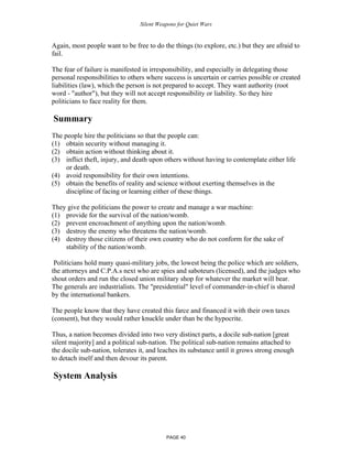 Silent Weapons for Quiet Wars

Again, most people want to be free to do the things (to explore, etc.) but they are afraid to
fail.
The fear of failure is manifested in irresponsibility, and especially in delegating those
personal responsibilities to others where success is uncertain or carries possible or created
liabilities (law), which the person is not prepared to accept. They want authority (root
word - "author"), but they will not accept responsibility or liability. So they hire
politicians to face reality for them.

Summary
The people hire the politicians so that the people can:
(1) obtain security without managing it.
(2) obtain action without thinking about it.
(3) inflict theft, injury, and death upon others without having to contemplate either life
or death.
(4) avoid responsibility for their own intentions.
(5) obtain the benefits of reality and science without exerting themselves in the
discipline of facing or learning either of these things.
They give the politicians the power to create and manage a war machine:
(1) provide for the survival of the nation/womb.
(2) prevent encroachment of anything upon the nation/womb.
(3) destroy the enemy who threatens the nation/womb.
(4) destroy those citizens of their own country who do not conform for the sake of
stability of the nation/womb.
Politicians hold many quasi-military jobs, the lowest being the police which are soldiers,
the attorneys and C.P.A.s next who are spies and saboteurs (licensed), and the judges who
shout orders and run the closed union military shop for whatever the market will bear.
The generals are industrialists. The "presidential" level of commander-in-chief is shared
by the international bankers.
The people know that they have created this farce and financed it with their own taxes
(consent), but they would rather knuckle under than be the hypocrite.
Thus, a nation becomes divided into two very distinct parts, a docile sub-nation [great
silent majority] and a political sub-nation. The political sub-nation remains attached to
the docile sub-nation, tolerates it, and leaches its substance until it grows strong enough
to detach itself and then devour its parent.

System Analysis

PAGE 40

 