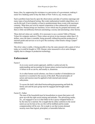 Silent Weapons for Quiet Wars

hence; thus, by suppressing his resistance to a perversion of a government, making it
easier for a banking cartel to buy the State of New York in, say, twenty years.
Such a problem leans heavily upon the observations and data of wartime espionage and
many types of psychological testing. But crude mathematical models (algorithms, etc.)
can be devised, if not to predict, at least to predeterminate these events with maximum
certainty. What does not exist by natural cooperation is thus enhanced by calculated
compulsion. Human beings are machines, levers which may be grasped and turned, and
there is little real difference between automating a society and automating a shoe factory.
These derived values are variable. (It is necessary to use a current Table of Human
Values for computer analysis.) These values are given in true measure rather than U.S.
dollars, since the latter is unstable, being presently inflated beyond the production of
national goods and services so as to give the economy a false kinetic energy ("paper"
inductance).
The silver value is stable, it being possible to buy the same amount with a gram of silver
today as it could be bought in 1920. Human value measured in silver units changes
slightly due to changes in production technology.

Enforcement
Factor I
As in every social system approach, stability is achieved only by
understanding and accounting for human nature (action/reaction patterns).
A failure to do so can be, and usually is, disastrous.
As in other human social schemes, one form or another of intimidation (or
incentive) is essential to the success of the draft. Physical principles of
action and reaction must be applied to both internal and external
subsystems.
To secure the draft, individual brainwashing/programming and both the
family unit and the peer group must be engaged and brought under
control.
Factor II - Father
The man of the household must be housebroken to ensure that junior will
grow up with the right social training and attitudes. The advertising media,
etc., are engaged to see to it that father-to-be is pussy-whipped before or
by the time he is married. He is taught that he either conforms to the social
notch cut out for him or his sex life will be hobbled and his tender
companionship will be zero. He is made to see that women demand
security more than logical, principled, or honorable behavior.

PAGE 42

 